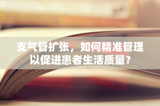 支气管扩张，如何精准管理以促进患者生活质量？