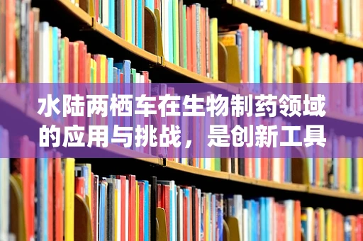 水陆两栖车在生物制药领域的应用与挑战，是创新工具还是监管难题？