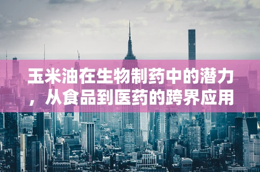 玉米油在生物制药中的潜力，从食品到医药的跨界应用？