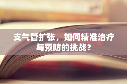 支气管扩张，如何精准治疗与预防的挑战？