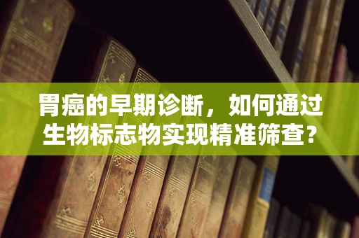 胃癌的早期诊断，如何通过生物标志物实现精准筛查？