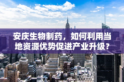 安庆生物制药，如何利用当地资源优势促进产业升级？