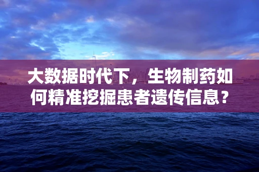 大数据时代下，生物制药如何精准挖掘患者遗传信息？