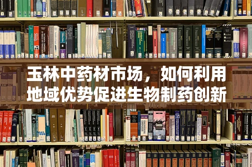 玉林中药材市场，如何利用地域优势促进生物制药创新？