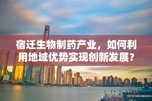 宿迁生物制药产业，如何利用地域优势实现创新发展？