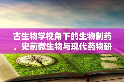 古生物学视角下的生物制药，史前微生物与现代药物研发的隐秘联系？