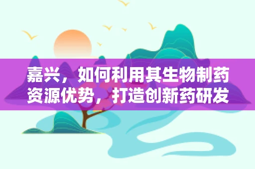 嘉兴，如何利用其生物制药资源优势，打造创新药研发高地？