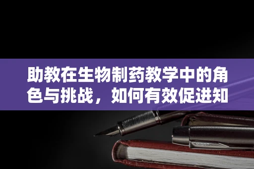 助教在生物制药教学中的角色与挑战，如何有效促进知识传递？