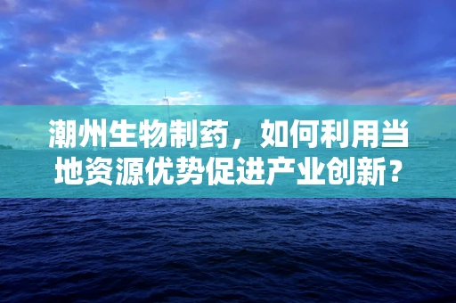 潮州生物制药，如何利用当地资源优势促进产业创新？