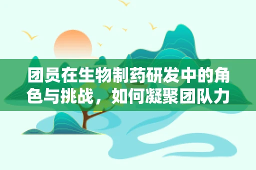 团员在生物制药研发中的角色与挑战，如何凝聚团队力量，共筑创新之路？