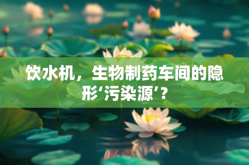 饮水机，生物制药车间的隐形‘污染源’？