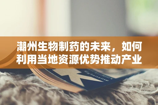 潮州生物制药的未来，如何利用当地资源优势推动产业创新？