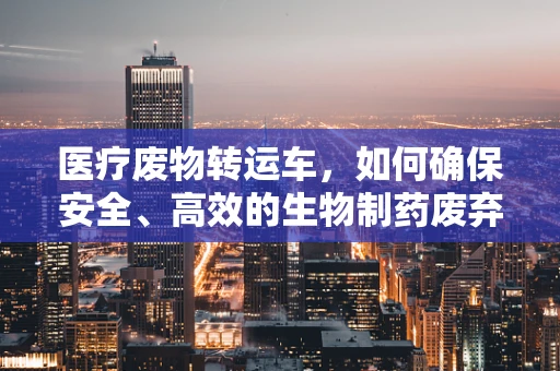 医疗废物转运车，如何确保安全、高效的生物制药废弃物处理？