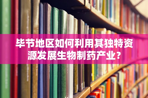 毕节地区如何利用其独特资源发展生物制药产业？