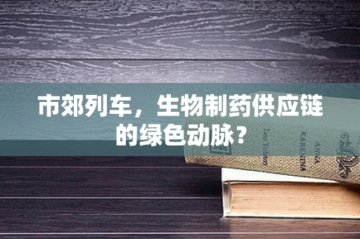 市郊列车，生物制药供应链的绿色动脉？