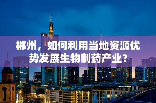 郴州，如何利用当地资源优势发展生物制药产业？