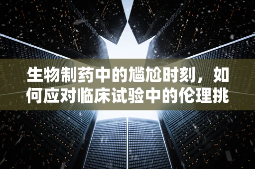 生物制药中的尴尬时刻，如何应对临床试验中的伦理挑战？