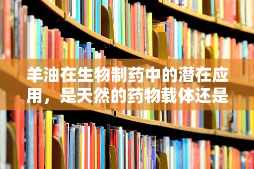 羊油在生物制药中的潜在应用，是天然的药物载体还是未来的治疗新星？