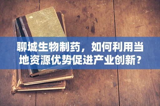 聊城生物制药，如何利用当地资源优势促进产业创新？