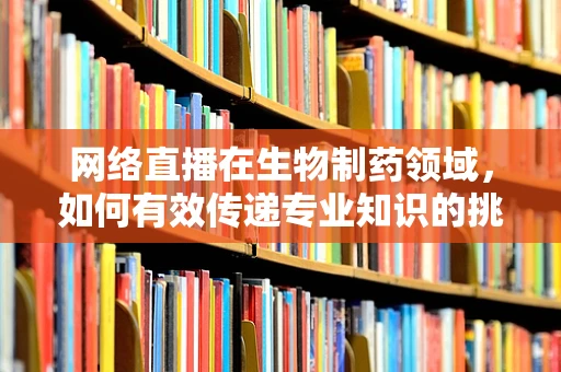 网络直播在生物制药领域，如何有效传递专业知识的挑战与机遇？