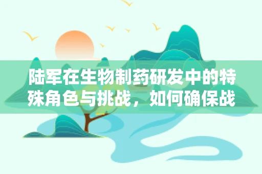 陆军在生物制药研发中的特殊角色与挑战，如何确保战场医疗的未来？