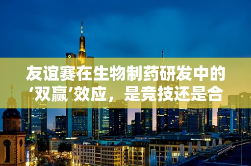 友谊赛在生物制药研发中的‘双赢’效应，是竞技还是合作？