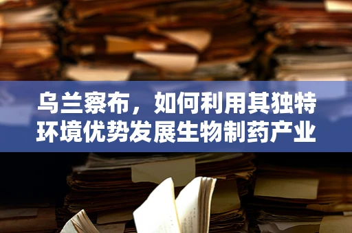 乌兰察布，如何利用其独特环境优势发展生物制药产业？