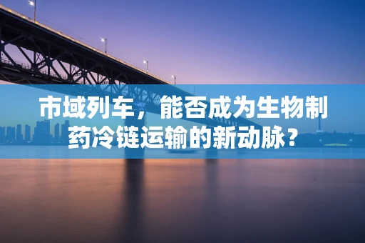 市域列车，能否成为生物制药冷链运输的新动脉？