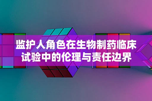 监护人角色在生物制药临床试验中的伦理与责任边界