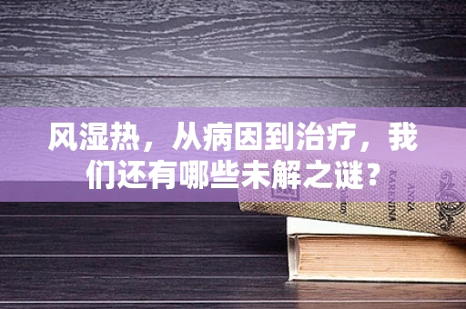 风湿热，从病因到治疗，我们还有哪些未解之谜？