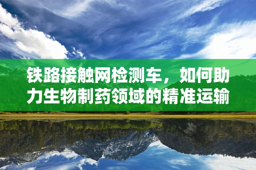 铁路接触网检测车，如何助力生物制药领域的精准运输？