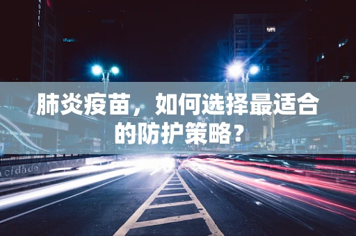 肺炎疫苗，如何选择最适合的防护策略？