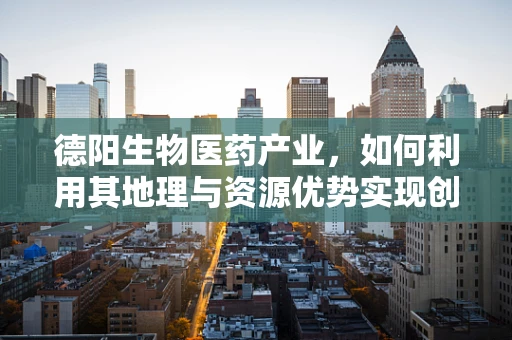 德阳生物医药产业，如何利用其地理与资源优势实现创新发展？