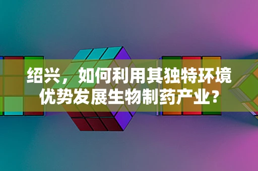 绍兴，如何利用其独特环境优势发展生物制药产业？