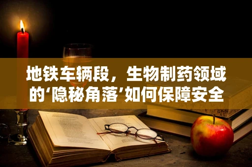 地铁车辆段，生物制药领域的‘隐秘角落’如何保障安全？