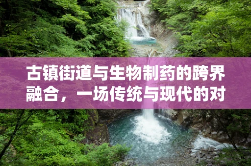 古镇街道与生物制药的跨界融合，一场传统与现代的对话