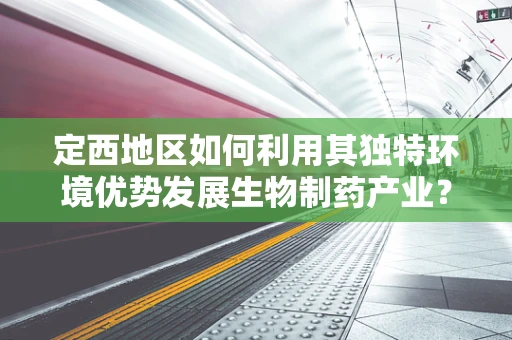 定西地区如何利用其独特环境优势发展生物制药产业？