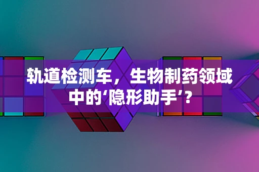 轨道检测车，生物制药领域中的‘隐形助手’？