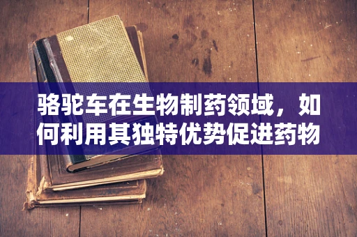 骆驼车在生物制药领域，如何利用其独特优势促进药物运输与储存？