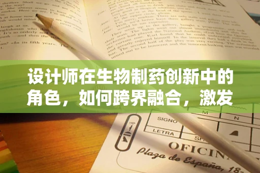 设计师在生物制药创新中的角色，如何跨界融合，激发新药研发的火花？