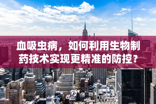 血吸虫病，如何利用生物制药技术实现更精准的防控？