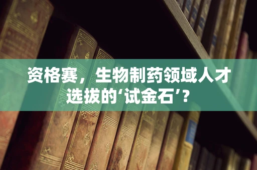 资格赛，生物制药领域人才选拔的‘试金石’？