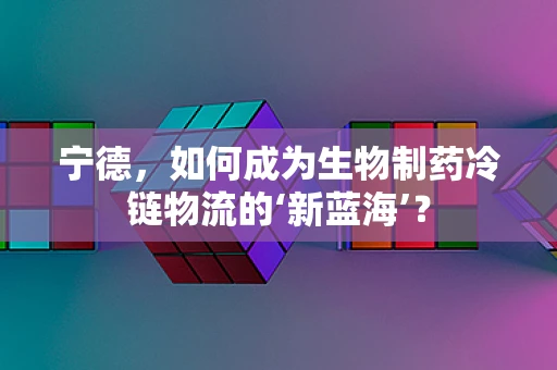 宁德，如何成为生物制药冷链物流的‘新蓝海’？