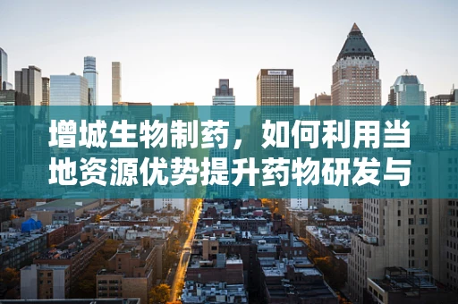 增城生物制药，如何利用当地资源优势提升药物研发与生产？