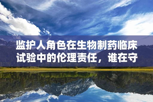 监护人角色在生物制药临床试验中的伦理责任，谁在守护？