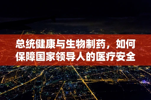 总统健康与生物制药，如何保障国家领导人的医疗安全？