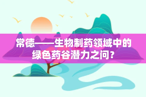 常德——生物制药领域中的绿色药谷潜力之问？