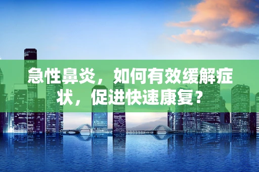 急性鼻炎，如何有效缓解症状，促进快速康复？