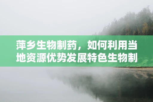 萍乡生物制药，如何利用当地资源优势发展特色生物制药产业？