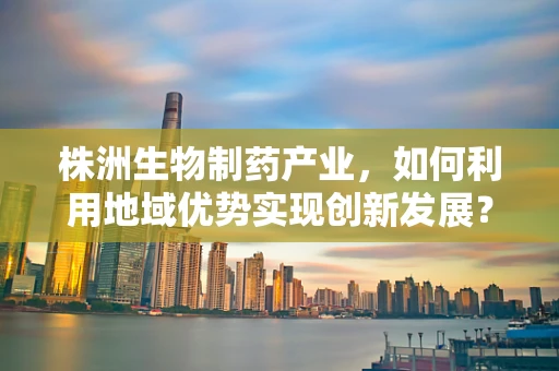 株洲生物制药产业，如何利用地域优势实现创新发展？